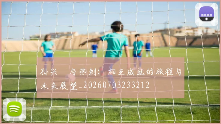 孙兴慜与热刺:相互成就的旅程与未来展望_20260703233212