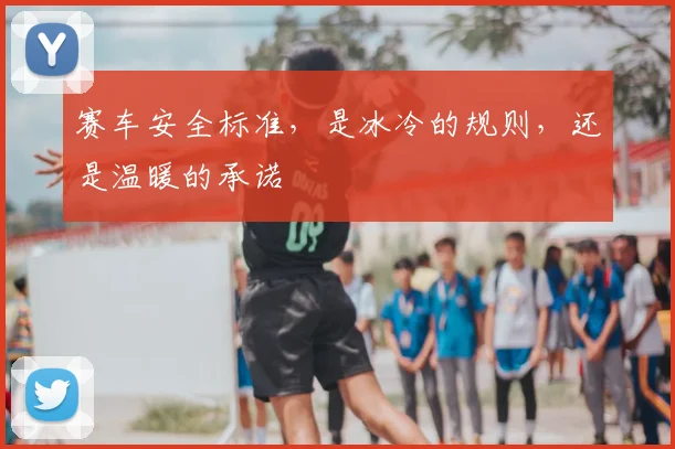 赛车安全标准，是冰冷的规则，还是温暖的承诺