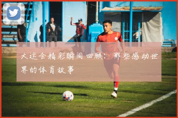 大运会精彩瞬间回顾:那些感动世界的体育故事