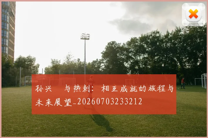 孙兴慜与热刺：相互成就的旅程与未来展望_20260703233212