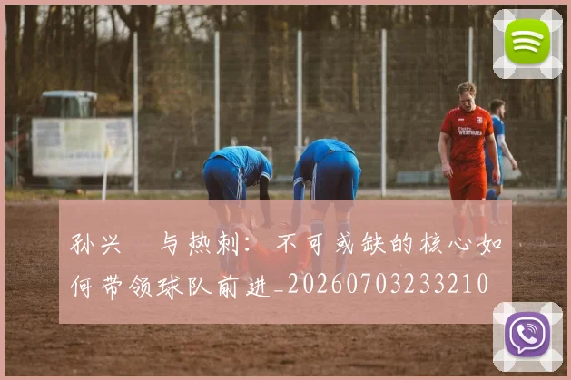 孙兴慜与热刺:不可或缺的核心如何带领球队前进_20260703233210